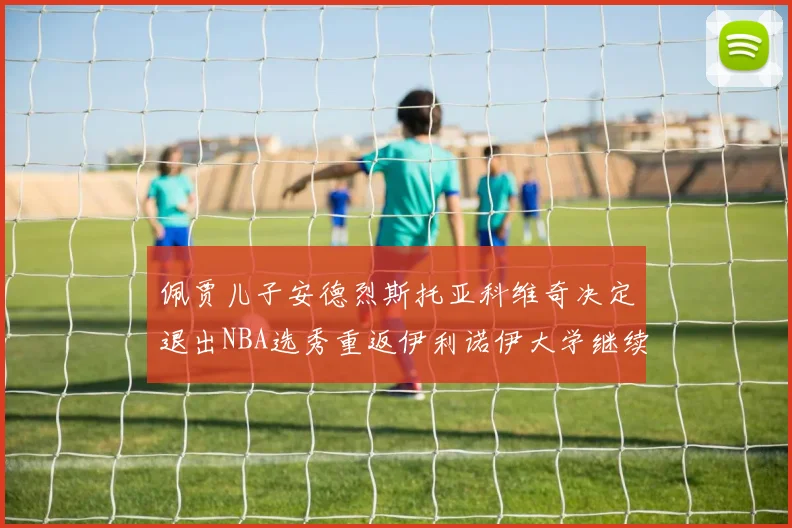 佩贾儿子安德烈斯托亚科维奇决定退出NBA选秀重返伊利诺伊大学继续学业