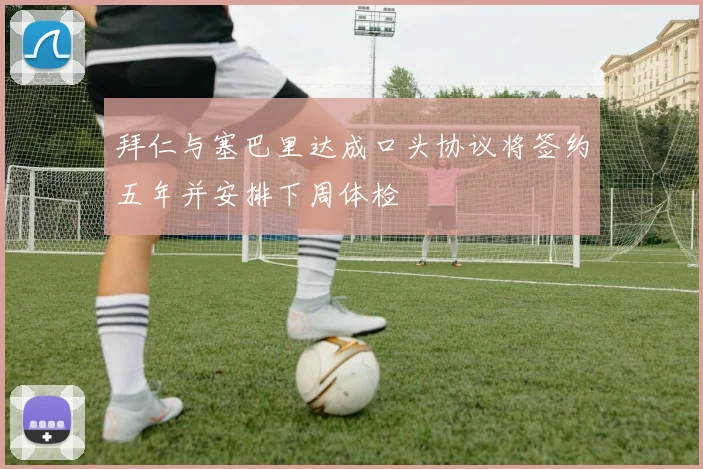 拜仁与塞巴里达成口头协议将签约五年并安排下周体检