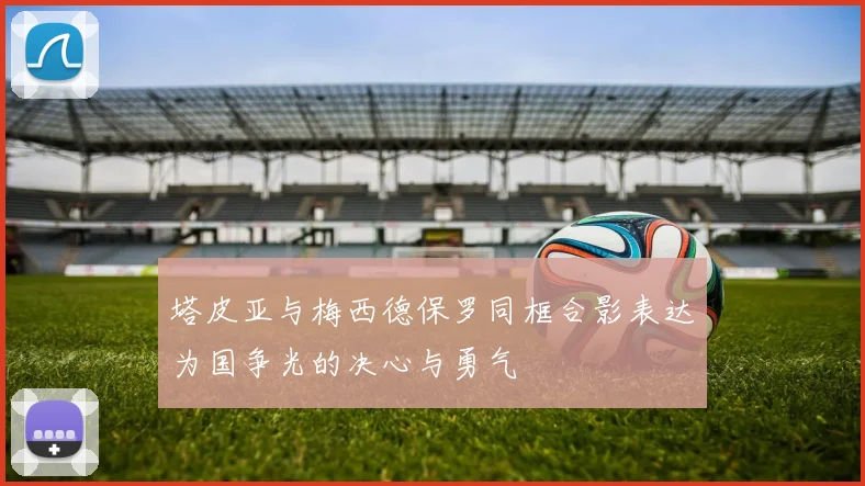 塔皮亚与梅西德保罗同框合影表达为国争光的决心与勇气