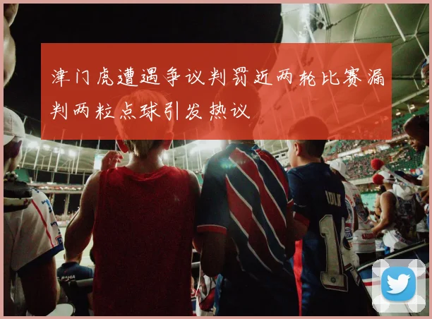 津门虎遭遇争议判罚近两轮比赛漏判两粒点球引发热议