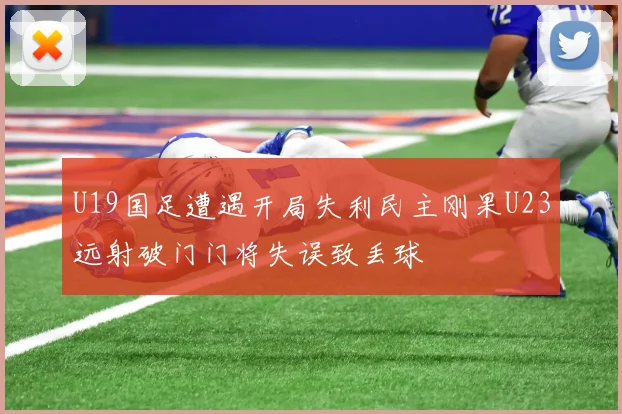 U19国足遭遇开局失利民主刚果U23远射破门门将失误致丢球