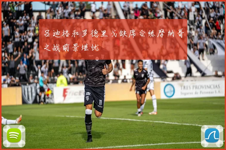吕迪格和罗德里戈缺席合练摩纳哥之战前景堪忧