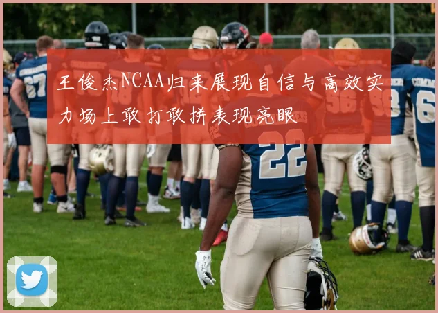 王俊杰NCAA归来展现自信与高效实力场上敢打敢拼表现亮眼