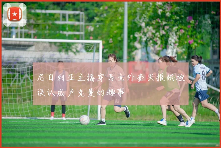 尼日利亚主播穿马竞外套买报纸被误认成卢克曼的趣事