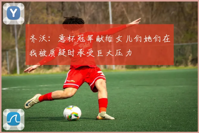 齐沃：意杯冠军献给女儿们她们在我被质疑时承受巨大压力