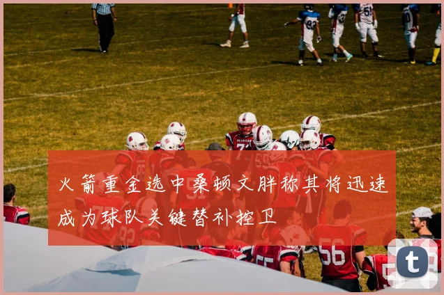 火箭重金选中桑顿文胖称其将迅速成为球队关键替补控卫