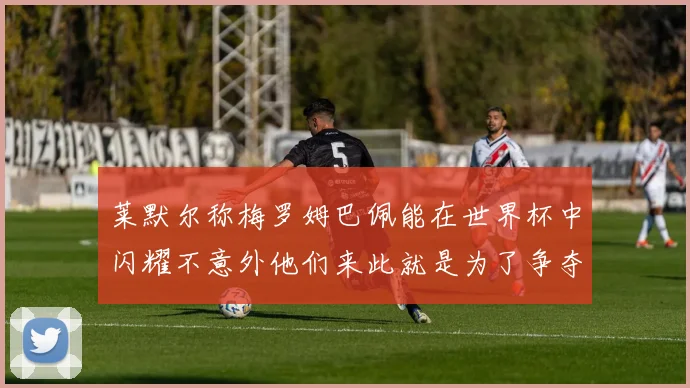 莱默尔称梅罗姆巴佩能在世界杯中闪耀不意外他们来此就是为了争夺最佳球员