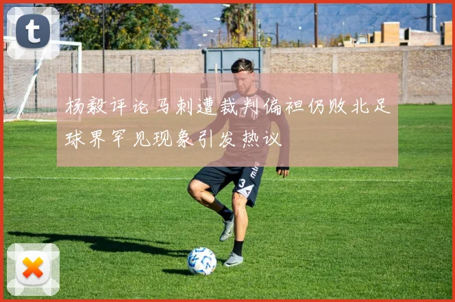 杨毅评论马刺遭裁判偏袒仍败北足球界罕见现象引发热议