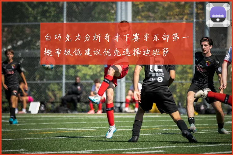 白巧克力分析奇才下赛季东部第一概率极低建议优先选择迪班萨