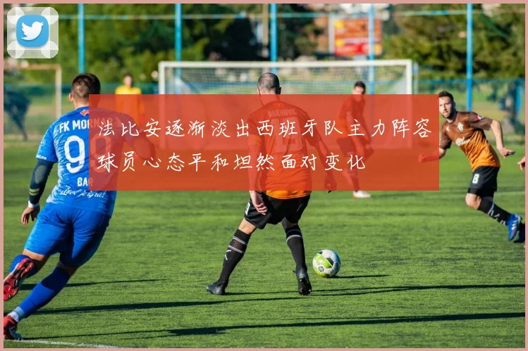 法比安逐渐淡出西班牙队主力阵容球员心态平和坦然面对变化