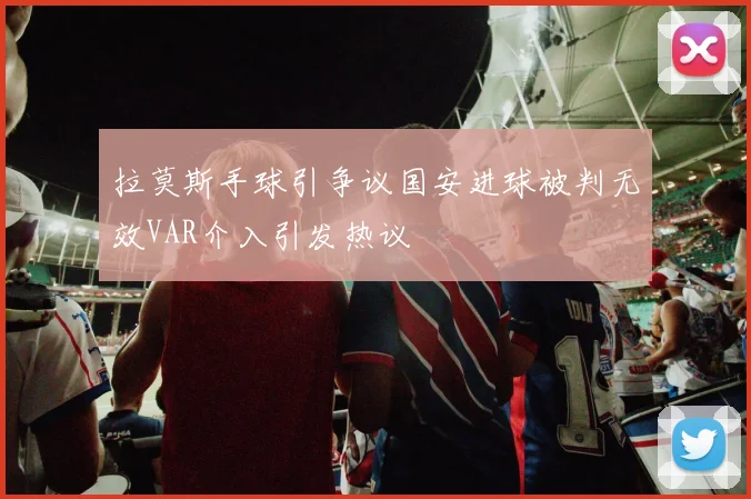 拉莫斯手球引争议国安进球被判无效VAR介入引发热议