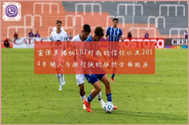 富保罗揭秘LBJ对我的信任以及2014年湖人与独行侠的独特会面经历
