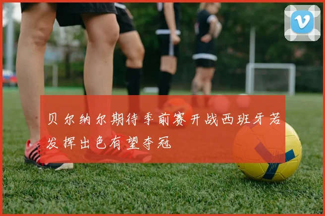 贝尔纳尔期待季前赛开战西班牙若发挥出色有望夺冠