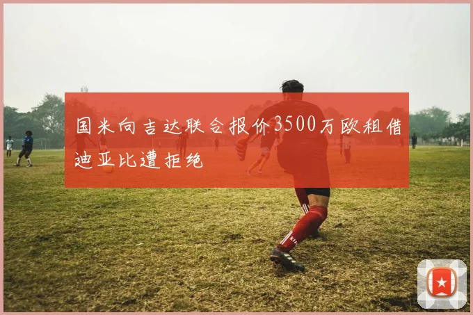 国米向吉达联合报价3500万欧租借迪亚比遭拒绝