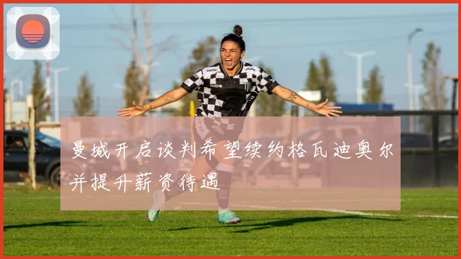 曼城开启谈判希望续约格瓦迪奥尔并提升薪资待遇