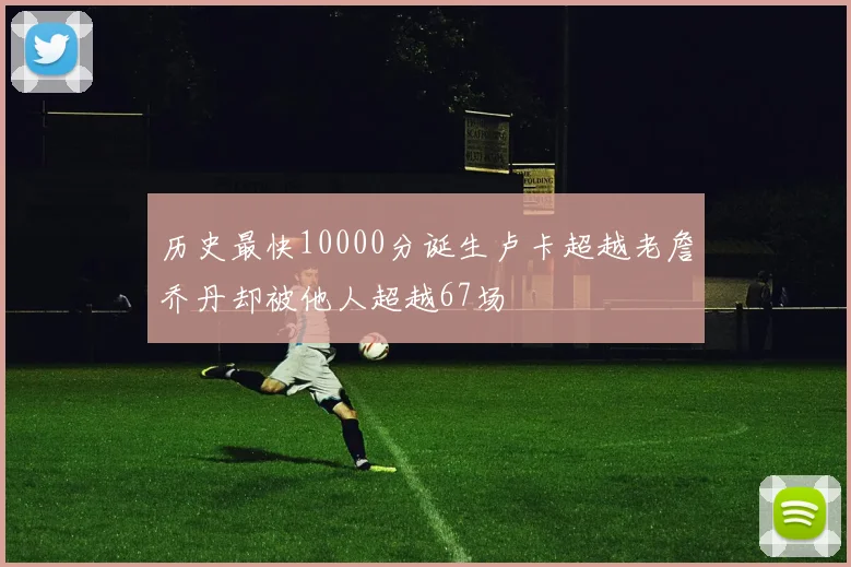 历史最快10000分诞生卢卡超越老詹乔丹却被他人超越67场