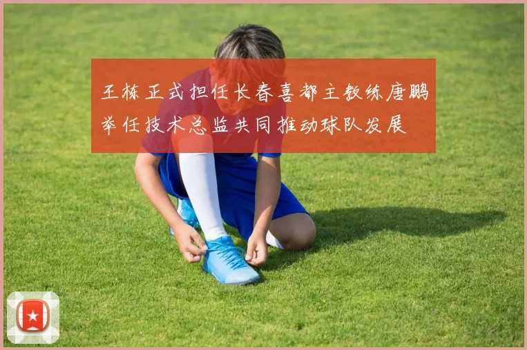 王栋正式担任长春喜都主教练唐鹏举任技术总监共同推动球队发展