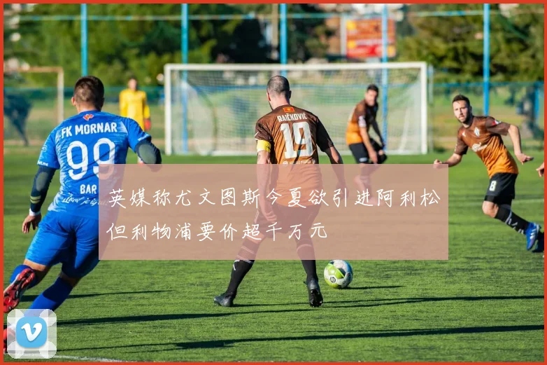 英媒称尤文图斯今夏欲引进阿利松但利物浦要价超千万元