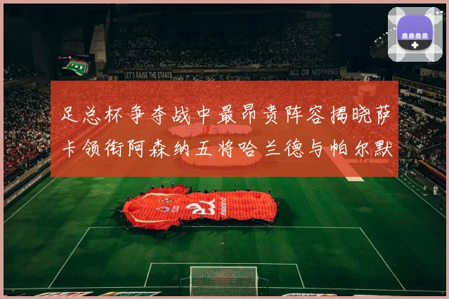 足总杯争夺战中最昂贵阵容揭晓萨卡领衔阿森纳五将哈兰德与帕尔默同在列